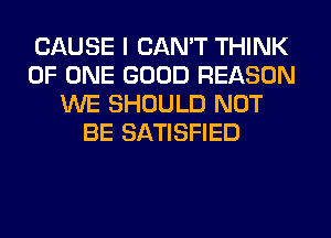 CAUSE I CAN'T THINK
OF ONE GOOD REASON
WE SHOULD NOT
BE SATISFIED