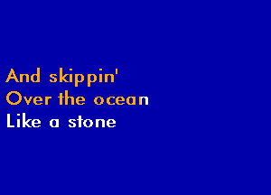 And skippin'

Over ihe ocean
Like a stone