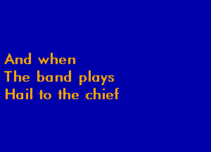 And when

The band plays
Hail to the chief