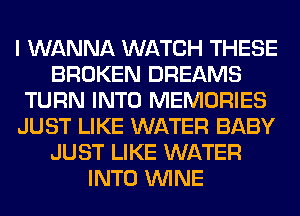 I WANNA WATCH THESE
BROKEN DREAMS
TURN INTO MEMORIES
JUST LIKE WATER BABY
JUST LIKE WATER
INTO WINE