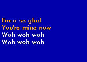 I'm-a so glad
You're mine now

Woh woh woh
Woh woh woh