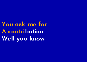 You ask me for

A contribution
Well you know