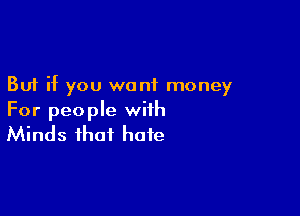 But if you want money

For people with
Minds that hate