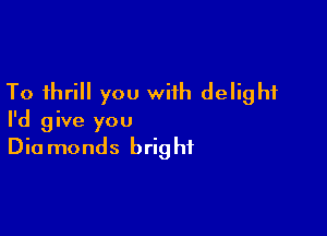 To thrill you with delight

I'd give you
Diamonds bright