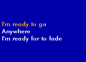 I'm ready to go

Anywhere
I'm ready for to fade