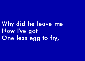 Why did he leave me

Now I've got
One less egg to fry,