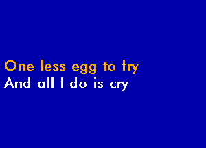 One less egg to fry

And 0 I do is cry