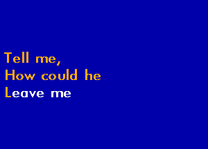 Tell me,

How could he
Leave me