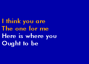 I think you are
The one for me

Here is where you
Oug hi to be