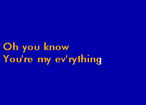 Oh you know

You're my ev'ryihing