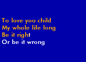 To love you child
My whole life long

Be it right
Or be it wrong