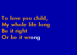 To love you child,
My whole life long

Be it right
Or be it wrong