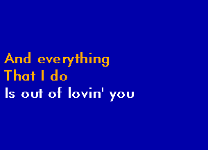 And everything
That I do

Is out of lovin' you