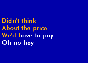 Did n'i think
About the price

We'd have to pay
Oh no hey