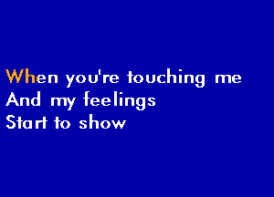 When you're touching me

And my feelings
Start to show