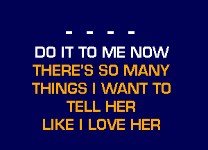 DO IT TO ME NOW
THERES SO MANY
THINGS I WANT TO
TELL HER
LIKE I LOVE HER