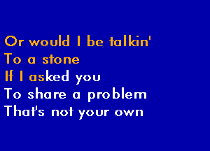 Or would I be folkin'

To a stone

If I asked you
To share a problem
Thafs not your own