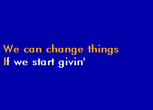 We can change things

If we start givin'