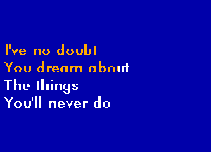 I've no doubt
You dream oboui

The things

You'll never do