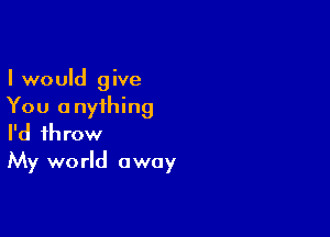 I would give
You anything

I'd throw
My world away