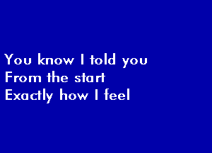 You know I told you

From the start
Exadly how I feel