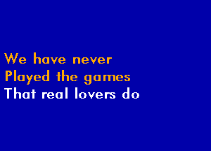 We have never

Played the games
That real lovers do