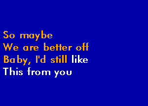 So maybe
We are beiier 0H

Baby, I'd still like

This from you