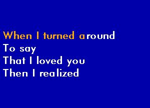 When I turned around
To say

That I loved you
Then I realized