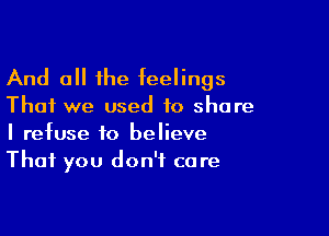 And all the feelings

That we used to share

I refuse to believe
That you don't care