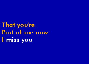 That you're

Part of me now
I miss you