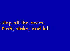 Stop all the rivers,

Push, strike, and kill