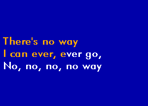 There's no way

I can ever, ever go,
No, no, no, no way