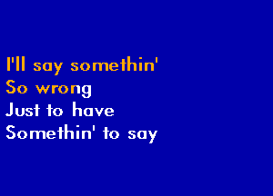 I'll say somethin'
So wrong

Just to have
Somethin' to say