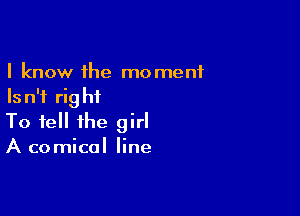 I know the moment
Is n'f rig hf

To tell the girl
A comical line