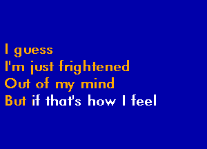 I guess
I'm just frightened

Ouf of my mind
But if ihafs how I feel