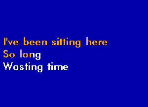 I've been siiiing here

Solong
Wasting time