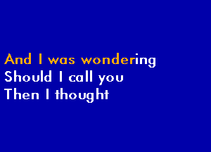 And I was wondering

Should I call you
Then I thought