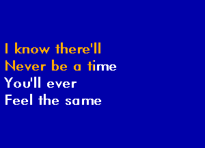 I know there'
Never be a time

You'll ever
Feel the same