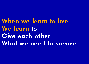 When we learn to live
We learn to

Give each other
What we need to survive
