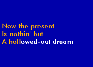 Now the present

Is noihin' but
A hollowed-oui dream