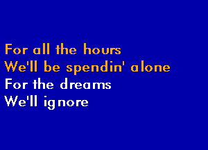 For all the hours
We'll be spendin' alone

For the dreams
We'll ig nore