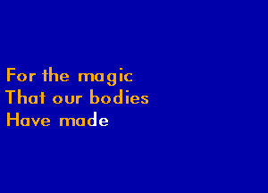 For the magic

Thai our bodies
Have made