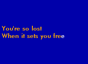 You're so lost

When it sets you free