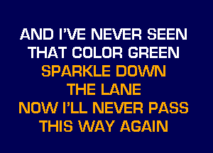 AND I'VE NEVER SEEN
THAT COLOR GREEN
SPARKLE DOWN
THE LANE
NOW I'LL NEVER PASS
THIS WAY AGAIN