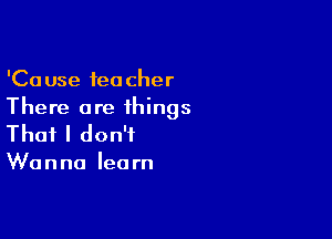 'Cause teacher
There are ihings

That I don't

W0 n no lea rn