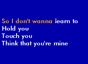 So I don't wanna learn to

Hold you

Touch you
Think that you're mine