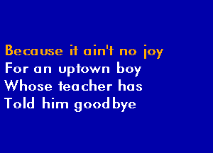 Because it ain't no joy
For an uptown boy

Whose teacher has
Told him goodbye