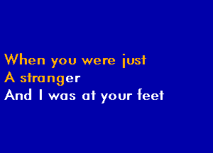 When you were iusi

A stranger
And I was of your feet