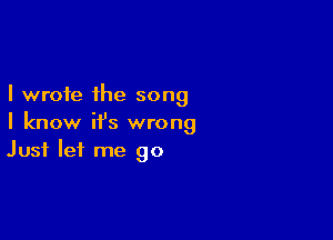 I wrote the song

I know it's wrong
Just let me go