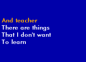 And teacher
There are ihings

That I don't want
To learn